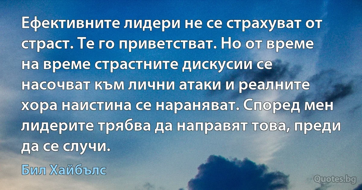 Ефективните лидери не се страхуват от страст. Те го приветстват. Но от време на време страстните дискусии се насочват към лични атаки и реалните хора наистина се нараняват. Според мен лидерите трябва да направят това, преди да се случи. (Бил Хайбълс)