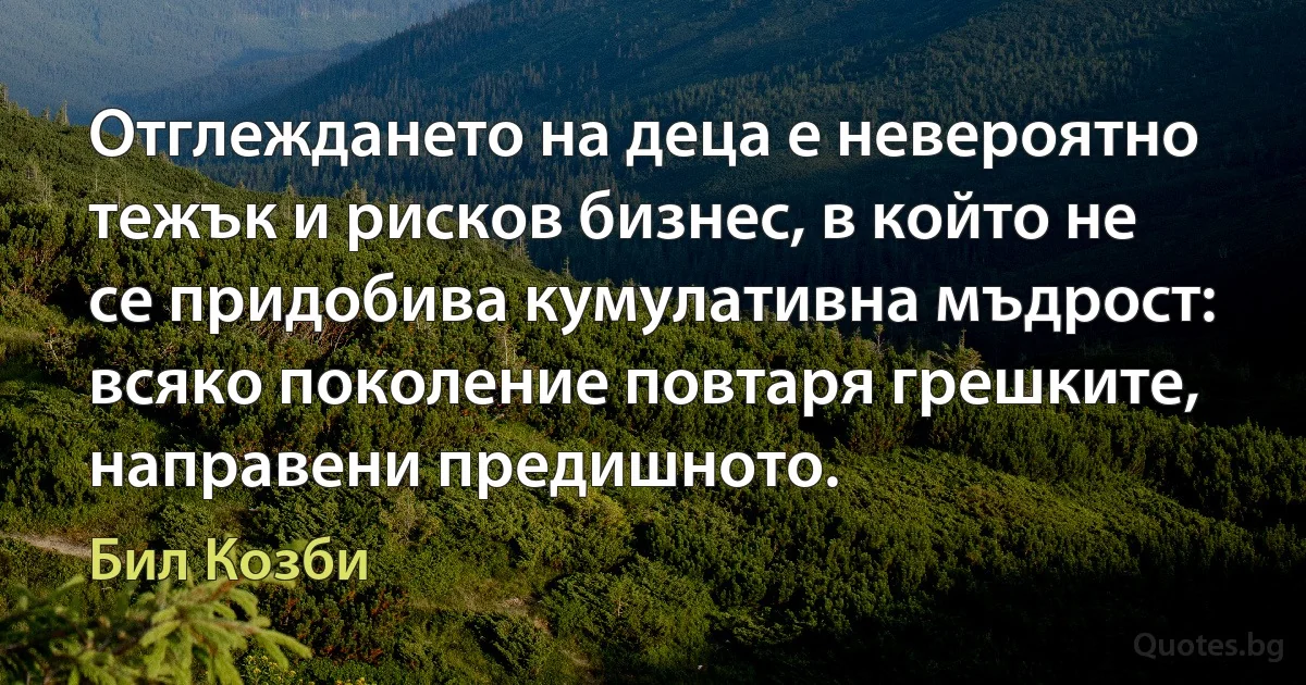 Отглеждането на деца е невероятно тежък и рисков бизнес, в който не се придобива кумулативна мъдрост: всяко поколение повтаря грешките, направени предишното. (Бил Козби)