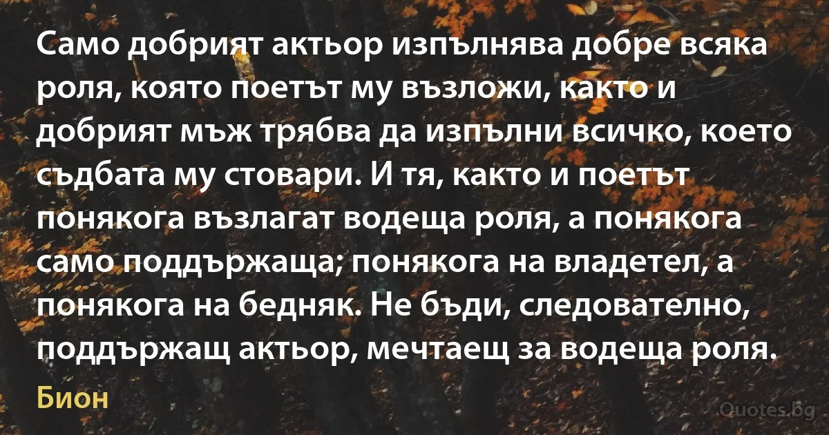 Само добрият актьор изпълнява добре всяка роля, която поетът му възложи, както и добрият мъж трябва да изпълни всичко, което съдбата му стовари. И тя, както и поетът понякога възлагат водеща роля, а понякога само поддържаща; понякога на владетел, а понякога на бедняк. Не бъди, следователно, поддържащ актьор, мечтаещ за водеща роля. (Бион)