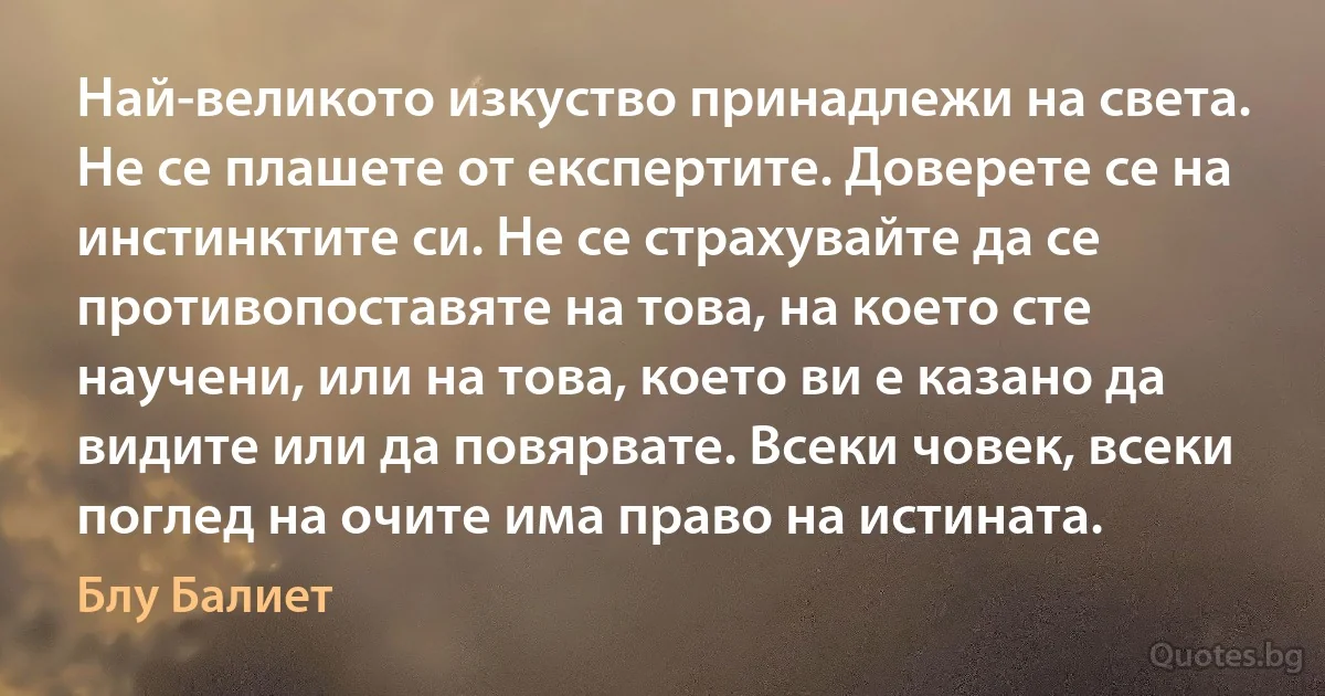 Най-великото изкуство принадлежи на света. Не се плашете от експертите. Доверете се на инстинктите си. Не се страхувайте да се противопоставяте на това, на което сте научени, или на това, което ви е казано да видите или да повярвате. Всеки човек, всеки поглед на очите има право на истината. (Блу Балиет)