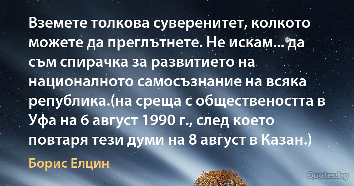 Вземете толкова суверенитет, колкото можете да преглътнете. Не искам... да съм спирачка за развитието на националното самосъзнание на всяка република.(на среща с обществеността в Уфа на 6 август 1990 г., след което повтаря тези думи на 8 август в Казан.) (Борис Елцин)