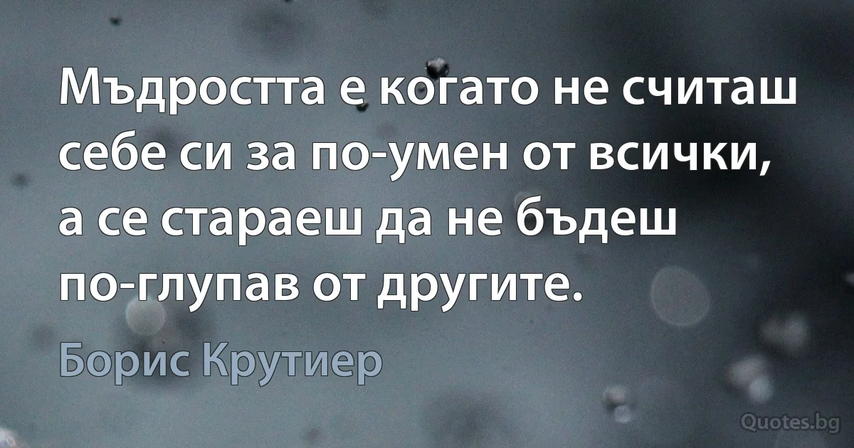 Мъдростта е когато не считаш себе си за по-умен от всички, а се стараеш да не бъдеш по-глупав от другите. (Борис Крутиер)