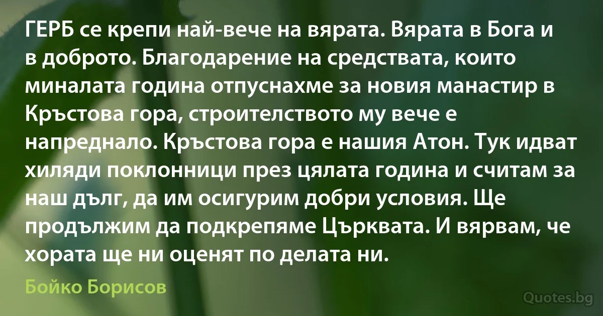 ГЕРБ се крепи най-вече на вярата. Вярата в Бога и в доброто. Благодарение на средствата, които миналата година отпуснахме за новия манастир в Кръстова гора, строителството му вече е напреднало. Кръстова гора е нашия Атон. Тук идват хиляди поклонници през цялата година и считам за наш дълг, да им осигурим добри условия. Ще продължим да подкрепяме Църквата. И вярвам, че хората ще ни оценят по делата ни. (Бойко Борисов)