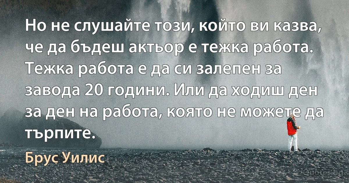 Но не слушайте този, който ви казва, че да бъдеш актьор е тежка работа. Тежка работа е да си залепен за завода 20 години. Или да ходиш ден за ден на работа, която не можете да търпите. (Брус Уилис)