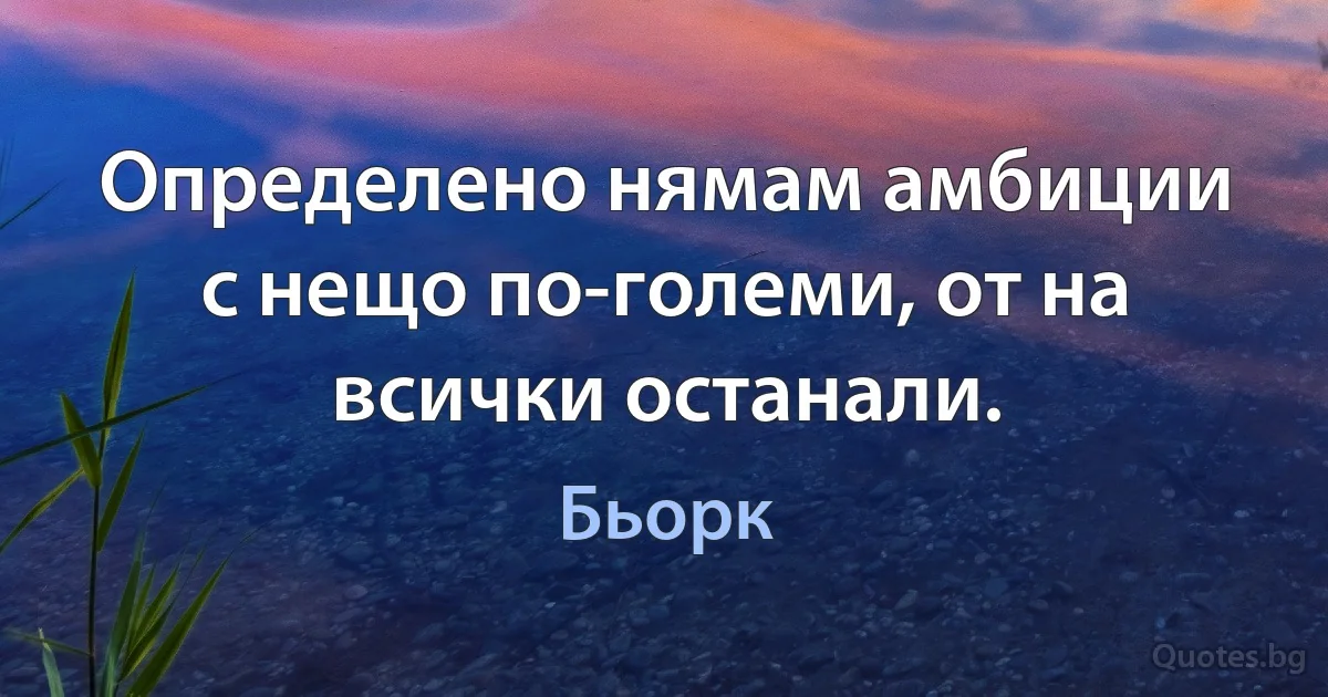 Определено нямам амбиции с нещо по-големи, от на всички останали. (Бьорк)