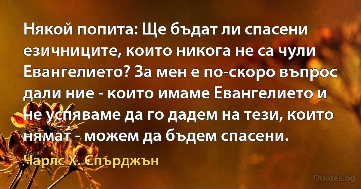 Някой попита: Ще бъдат ли спасени езичниците, които никога не са чули Евангелието? За мен е по-скоро въпрос дали ние - които имаме Евангелието и не успяваме да го дадем на тези, които нямат - можем да бъдем спасени. (Чарлс Х. Спърджън)