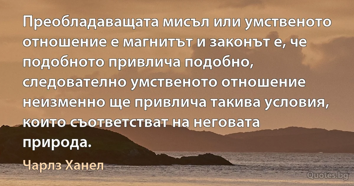 Преобладаващата мисъл или умственото отношение е магнитът и законът е, че подобното привлича подобно, следователно умственото отношение неизменно ще привлича такива условия, които съответстват на неговата природа. (Чарлз Ханел)