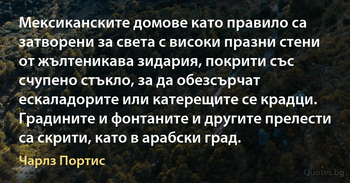 Мексиканските домове като правило са затворени за света с високи празни стени от жълтеникава зидария, покрити със счупено стъкло, за да обезсърчат ескаладорите или катерещите се крадци. Градините и фонтаните и другите прелести са скрити, като в арабски град. (Чарлз Портис)