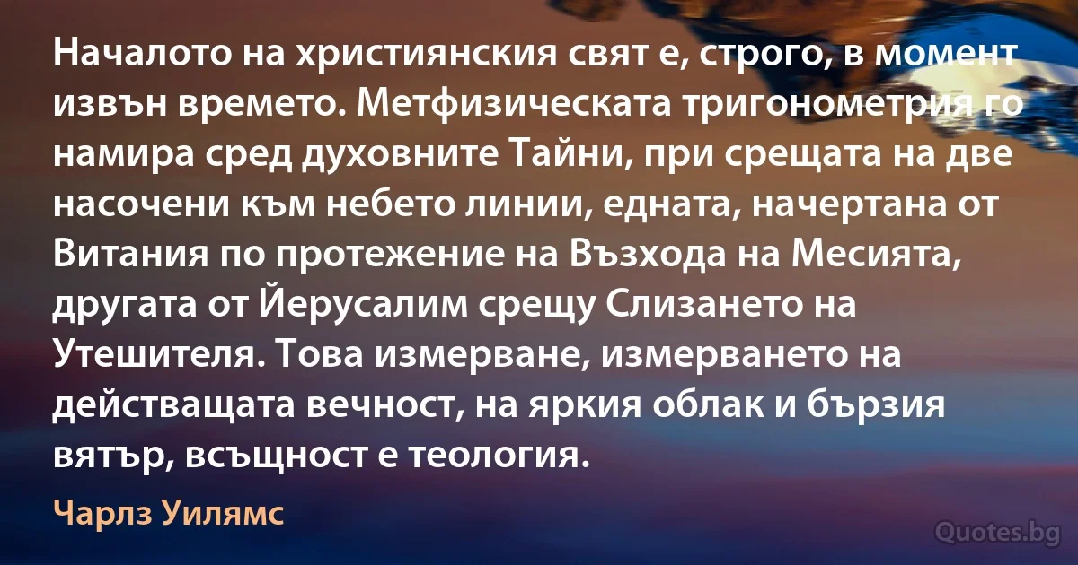 Началото на християнския свят е, строго, в момент извън времето. Метфизическата тригонометрия го намира сред духовните Тайни, при срещата на две насочени към небето линии, едната, начертана от Витания по протежение на Възхода на Месията, другата от Йерусалим срещу Слизането на Утешителя. Това измерване, измерването на действащата вечност, на яркия облак и бързия вятър, всъщност е теология. (Чарлз Уилямс)