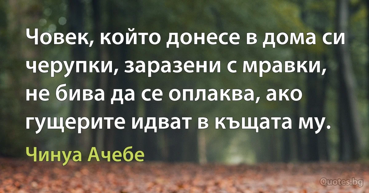 Човек, който донесе в дома си черупки, заразени с мравки, не бива да се оплаква, ако гущерите идват в къщата му. (Чинуа Ачебе)