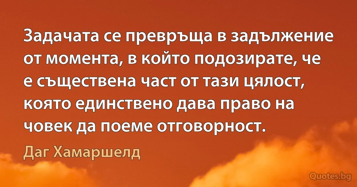 Задачата се превръща в задължение от момента, в който подозирате, че е съществена част от тази цялост, която единствено дава право на човек да поеме отговорност. (Даг Хамаршелд)