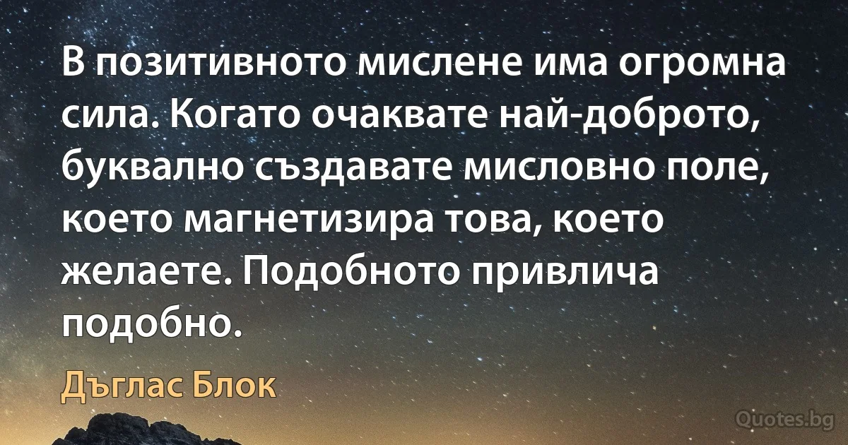 В позитивното мислене има огромна сила. Когато очаквате най-доброто, буквално създавате мисловно поле, което магнетизира това, което желаете. Подобното привлича подобно. (Дъглас Блок)