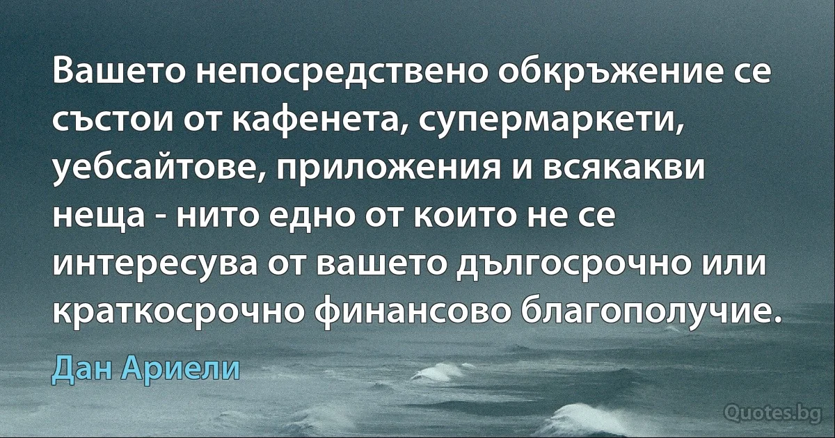 Вашето непосредствено обкръжение се състои от кафенета, супермаркети, уебсайтове, приложения и всякакви неща - нито едно от които не се интересува от вашето дългосрочно или краткосрочно финансово благополучие. (Дан Ариели)