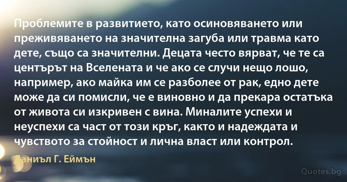 Проблемите в развитието, като осиновяването или преживяването на значителна загуба или травма като дете, също са значителни. Децата често вярват, че те са центърът на Вселената и че ако се случи нещо лошо, например, ако майка им се разболее от рак, едно дете може да си помисли, че е виновно и да прекара остатъка от живота си изкривен с вина. Миналите успехи и неуспехи са част от този кръг, както и надеждата и чувството за стойност и лична власт или контрол. (Даниъл Г. Еймън)