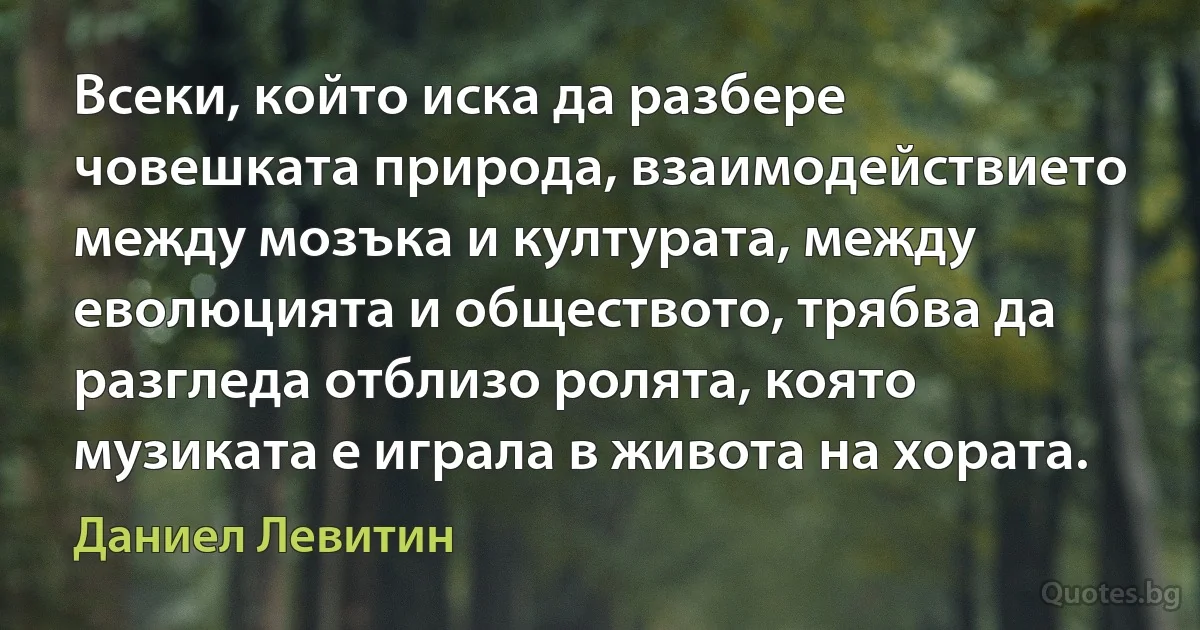 Всеки, който иска да разбере човешката природа, взаимодействието между мозъка и културата, между еволюцията и обществото, трябва да разгледа отблизо ролята, която музиката е играла в живота на хората. (Даниел Левитин)