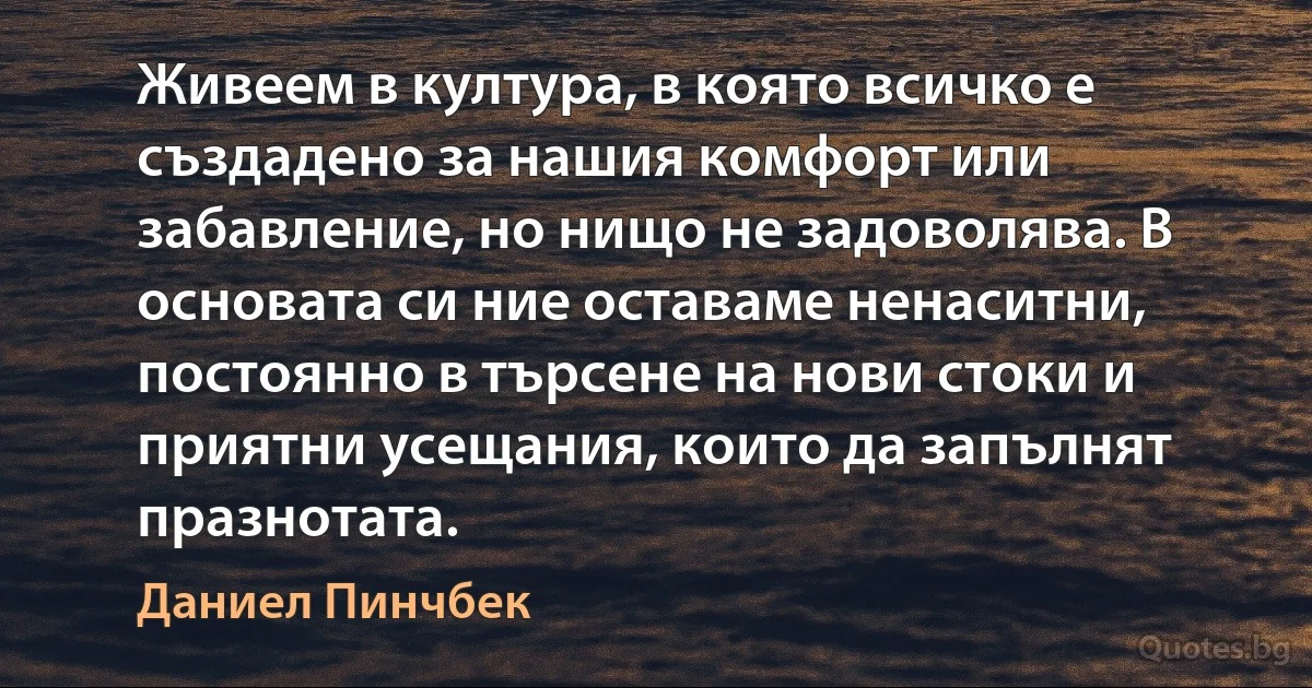 Живеем в култура, в която всичко е създадено за нашия комфорт или забавление, но нищо не задоволява. В основата си ние оставаме ненаситни, постоянно в търсене на нови стоки и приятни усещания, които да запълнят празнотата. (Даниел Пинчбек)