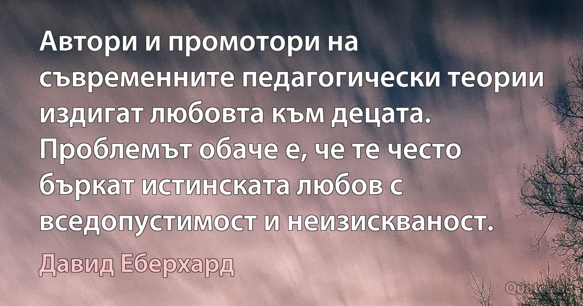 Автори и промотори на съвременните педагогически теории издигат любовта към децата. Проблемът обаче е, че те често бъркат истинската любов с вседопустимост и неизискваност. (Давид Еберхард)