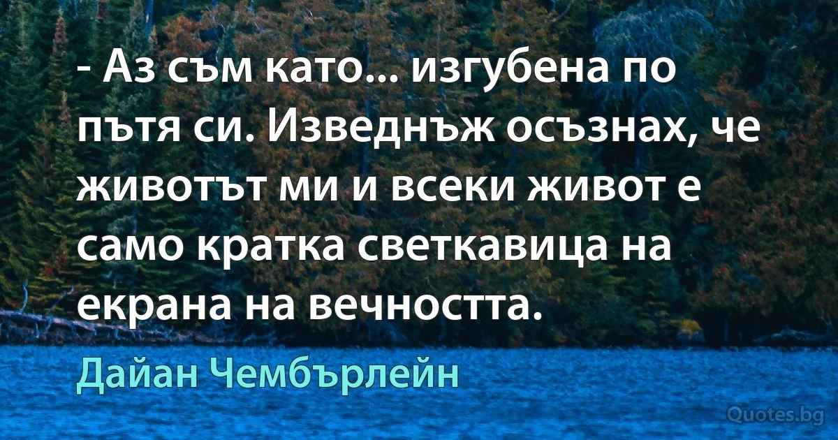 - Аз съм като... изгубена по пътя си. Изведнъж осъзнах, че животът ми и всеки живот е само кратка светкавица на екрана на вечността. (Дайан Чембърлейн)