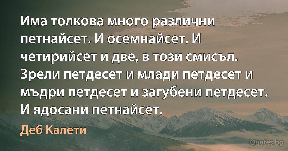 Има толкова много различни петнайсет. И осемнайсет. И четирийсет и две, в този смисъл. Зрели петдесет и млади петдесет и мъдри петдесет и загубени петдесет. И ядосани петнайсет. (Деб Калети)