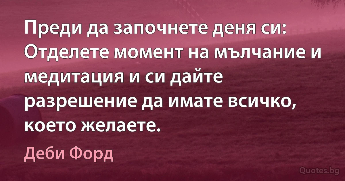 Преди да започнете деня си: Отделете момент на мълчание и медитация и си дайте разрешение да имате всичко, което желаете. (Деби Форд)