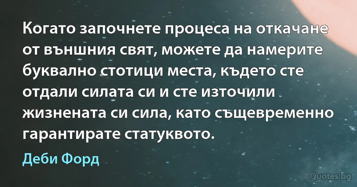 Когато започнете процеса на откачане от външния свят, можете да намерите буквално стотици места, където сте отдали силата си и сте източили жизнената си сила, като същевременно гарантирате статуквото. (Деби Форд)