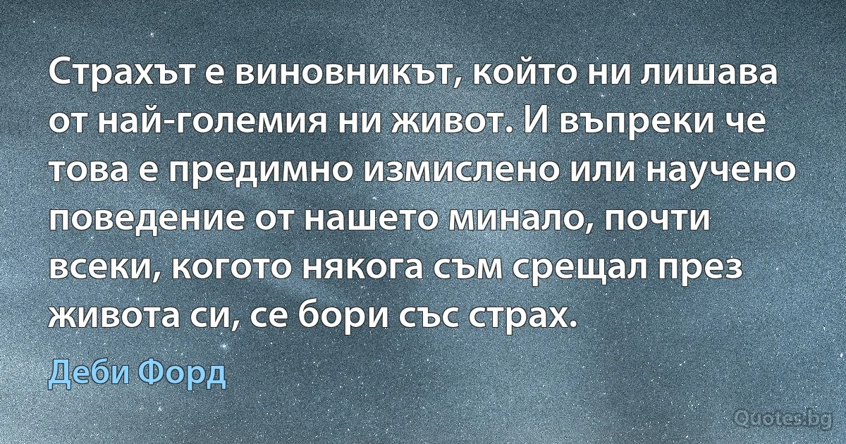 Страхът е виновникът, който ни лишава от най-големия ни живот. И въпреки че това е предимно измислено или научено поведение от нашето минало, почти всеки, когото някога съм срещал през живота си, се бори със страх. (Деби Форд)