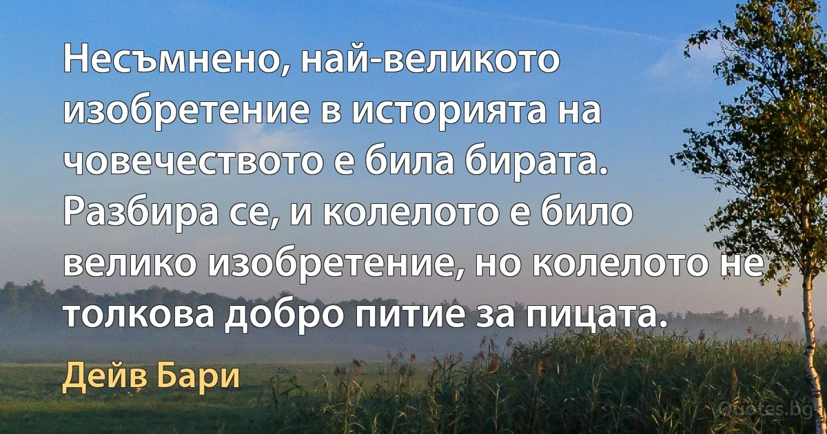 Несъмнено, най-великото изобретение в историята на човечеството е била бирата. Разбира се, и колелото е било велико изобретение, но колелото не толкова добро питие за пицата. (Дейв Бари)