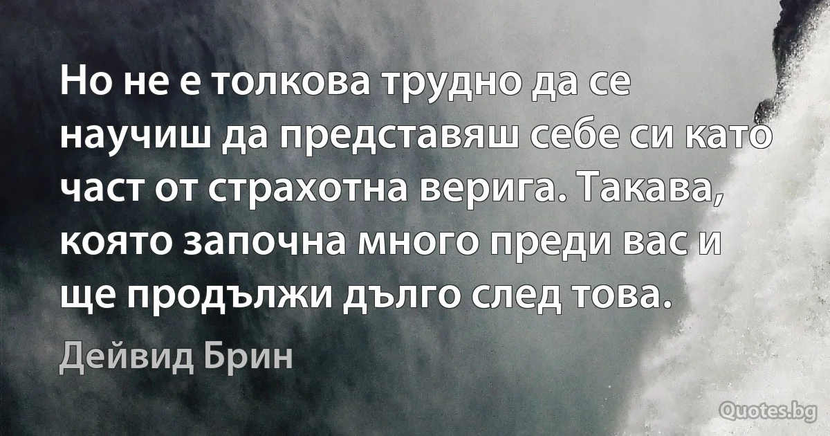 Но не е толкова трудно да се научиш да представяш себе си като част от страхотна верига. Такава, която започна много преди вас и ще продължи дълго след това. (Дейвид Брин)