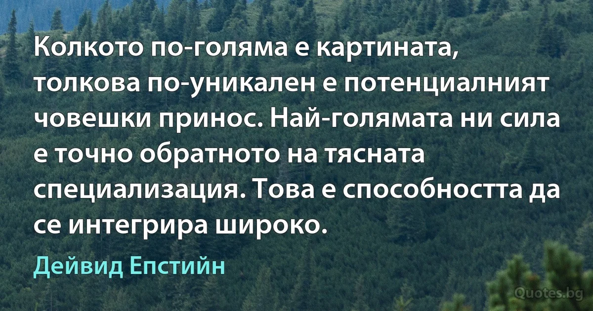 Колкото по-голяма е картината, толкова по-уникален е потенциалният човешки принос. Най-голямата ни сила е точно обратното на тясната специализация. Това е способността да се интегрира широко. (Дейвид Епстийн)