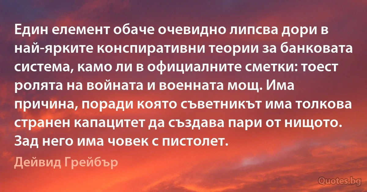 Един елемент обаче очевидно липсва дори в най-ярките конспиративни теории за банковата система, камо ли в официалните сметки: тоест ролята на войната и военната мощ. Има причина, поради която съветникът има толкова странен капацитет да създава пари от нищото. Зад него има човек с пистолет. (Дейвид Грейбър)