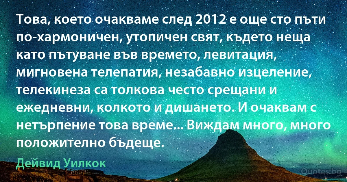 Това, което очакваме след 2012 е още сто пъти по-хармоничен, утопичен свят, където неща като пътуване във времето, левитация, мигновена телепатия, незабавно изцеление, телекинеза са толкова често срещани и ежедневни, колкото и дишането. И очаквам с нетърпение това време... Виждам много, много положително бъдеще. (Дейвид Уилкок)