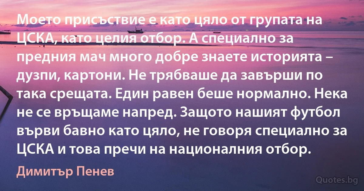 Моето присъствие е като цяло от групата на ЦСКА, като целия отбор. А специално за предния мач много добре знаете историята – дузпи, картони. Не трябваше да завърши по така срещата. Един равен беше нормално. Нека не се връщаме напред. Защото нашият футбол върви бавно като цяло, не говоря специално за ЦСКА и това пречи на националния отбор. (Димитър Пенев)