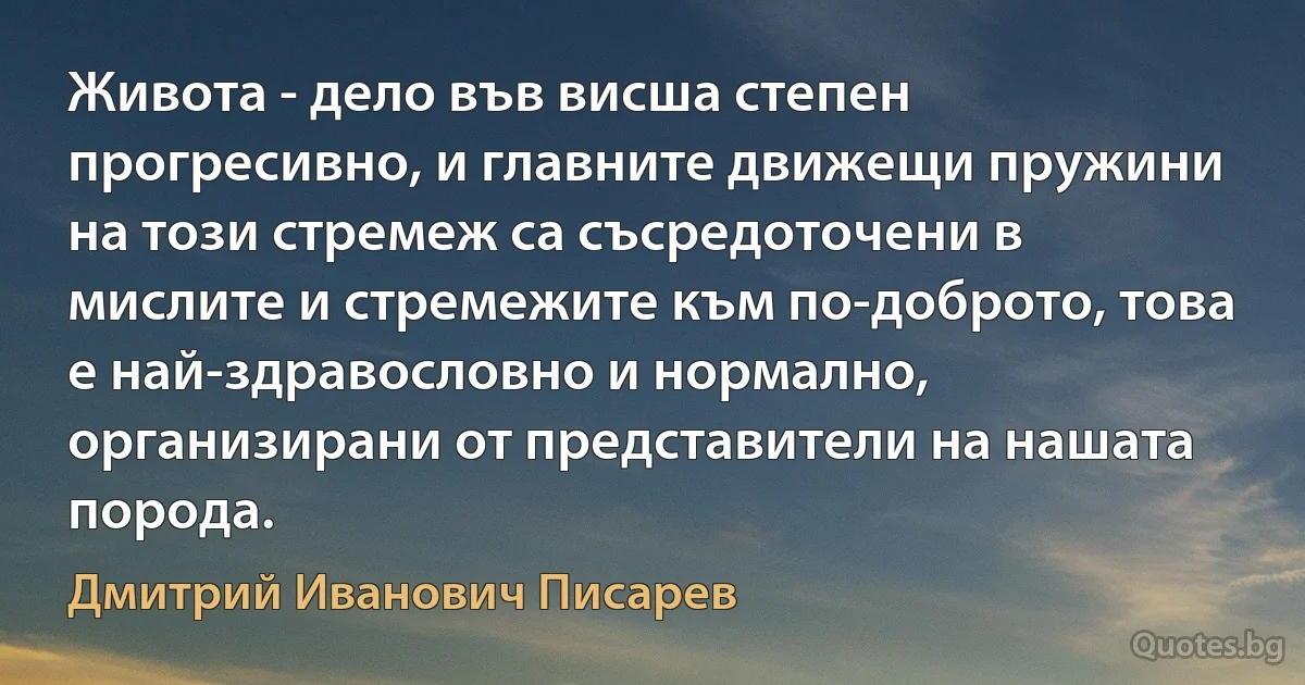 Живота - дело във висша степен прогресивно, и главните движещи пружини на този стремеж са съсредоточени в мислите и стремежите към по-доброто, това е най-здравословно и нормално, организирани от представители на нашата порода. (Дмитрий Иванович Писарев)