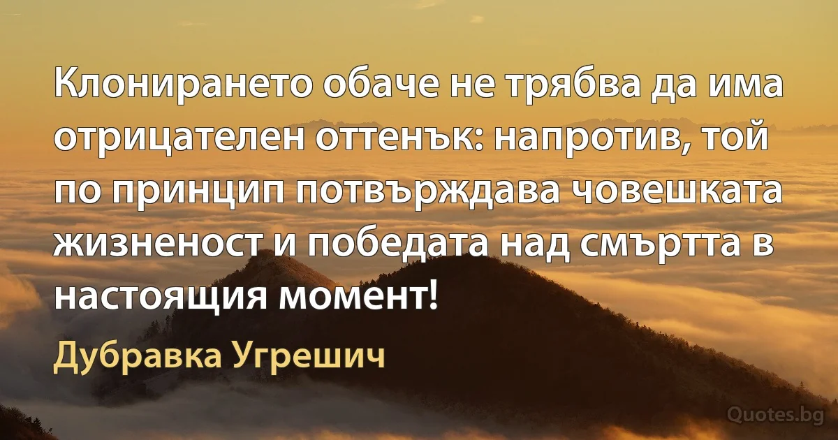 Клонирането обаче не трябва да има отрицателен оттенък: напротив, той по принцип потвърждава човешката жизненост и победата над смъртта в настоящия момент! (Дубравка Угрешич)