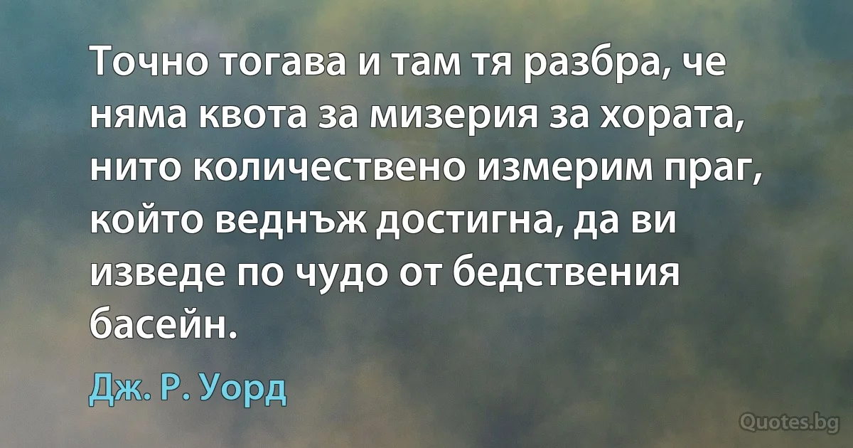 Точно тогава и там тя разбра, че няма квота за мизерия за хората, нито количествено измерим праг, който веднъж достигна, да ви изведе по чудо от бедствения басейн. (Дж. Р. Уорд)