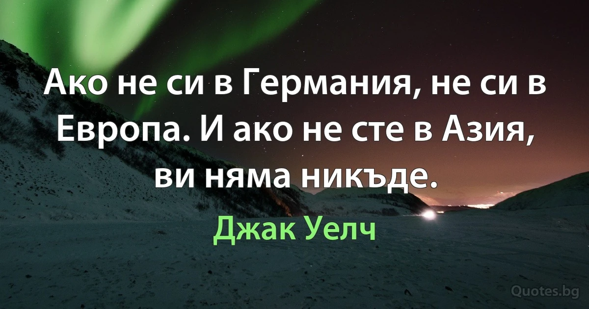 Ако не си в Германия, не си в Европа. И ако не сте в Азия, ви няма никъде. (Джак Уелч)