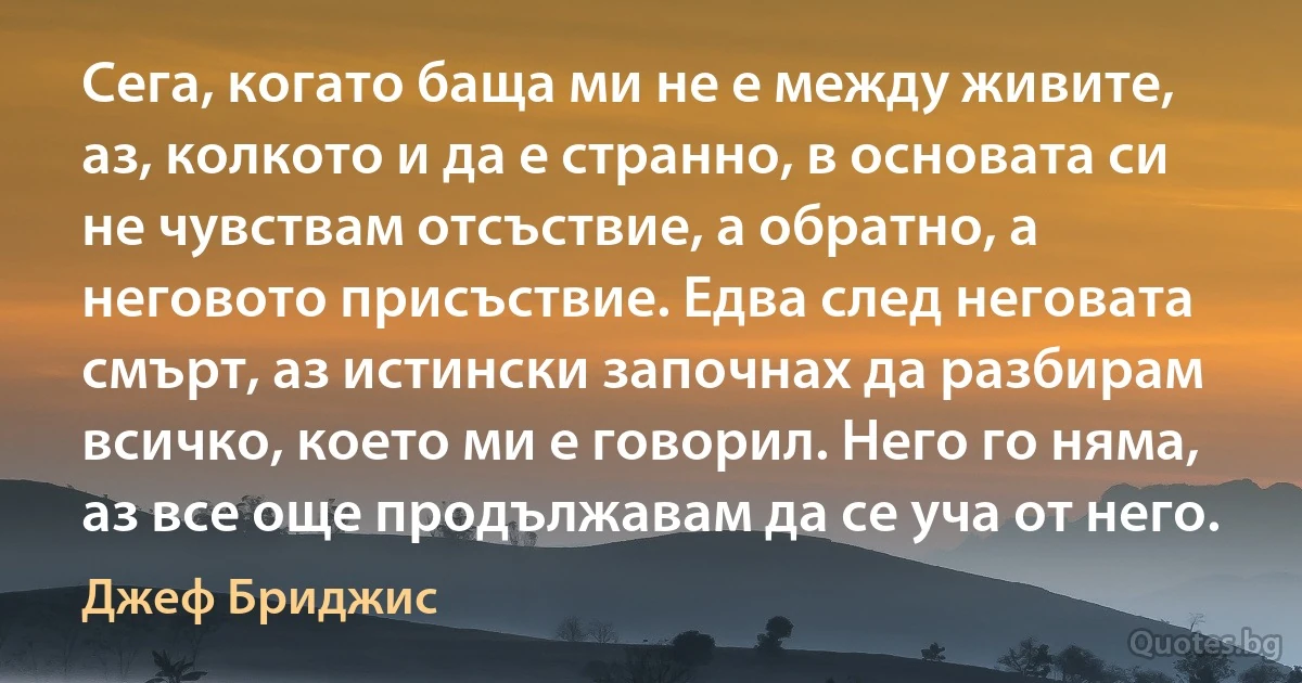 Сега, когато баща ми не е между живите, аз, колкото и да е странно, в основата си не чувствам отсъствие, а обратно, а неговото присъствие. Едва след неговата смърт, аз истински започнах да разбирам всичко, което ми е говорил. Него го няма, аз все още продължавам да се уча от него. (Джеф Бриджис)