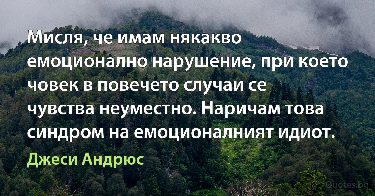 Мисля, че имам някакво емоционално нарушение, при което човек в повечето случаи се чувства неуместно. Наричам това синдром на емоционалният идиот. (Джеси Андрюс)