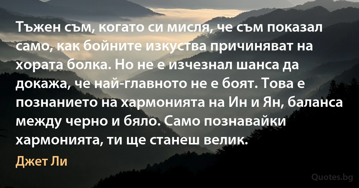 Тъжен съм, когато си мисля, че съм показал само, как бойните изкуства причиняват на хората болка. Но не е изчезнал шанса да докажа, че най-главното не е боят. Това е познанието на хармонията на Ин и Ян, баланса между черно и бяло. Само познавайки хармонията, ти ще станеш велик. (Джет Ли)