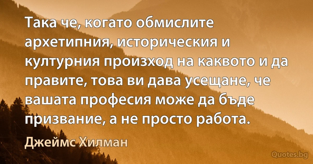 Така че, когато обмислите архетипния, историческия и културния произход на каквото и да правите, това ви дава усещане, че вашата професия може да бъде призвание, а не просто работа. (Джеймс Хилман)