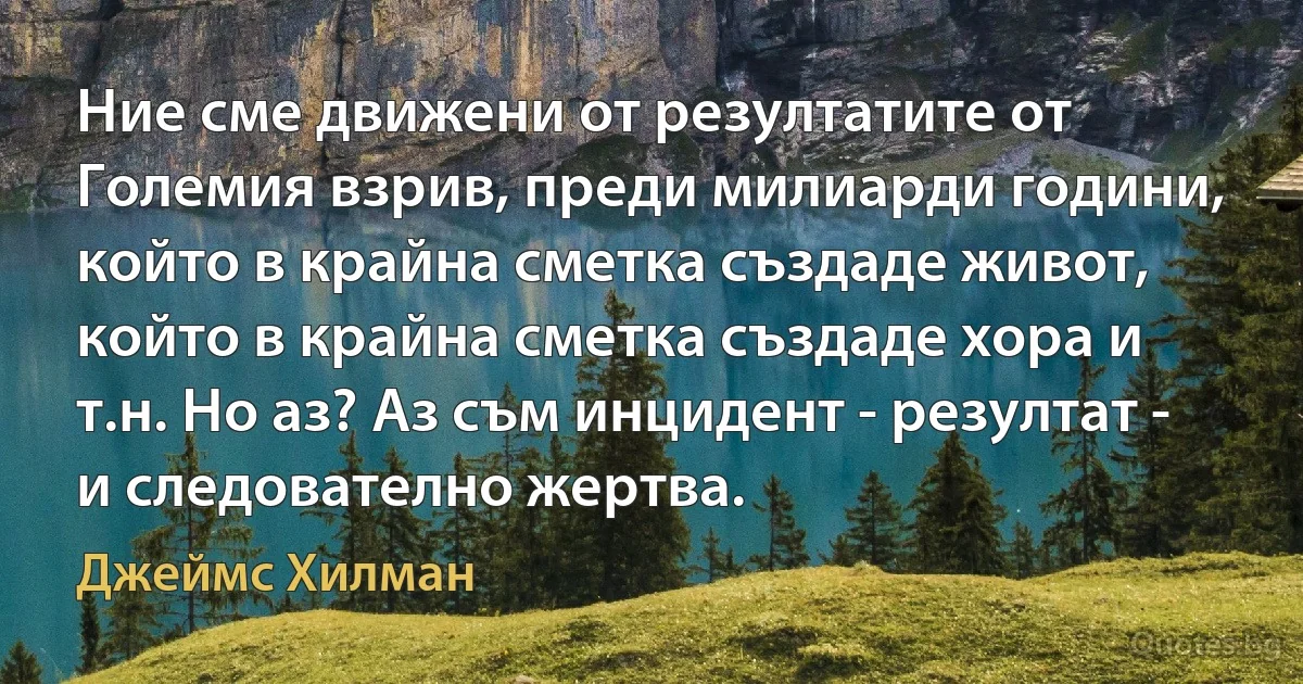 Ние сме движени от резултатите от Големия взрив, преди милиарди години, който в крайна сметка създаде живот, който в крайна сметка създаде хора и т.н. Но аз? Аз съм инцидент - резултат - и следователно жертва. (Джеймс Хилман)