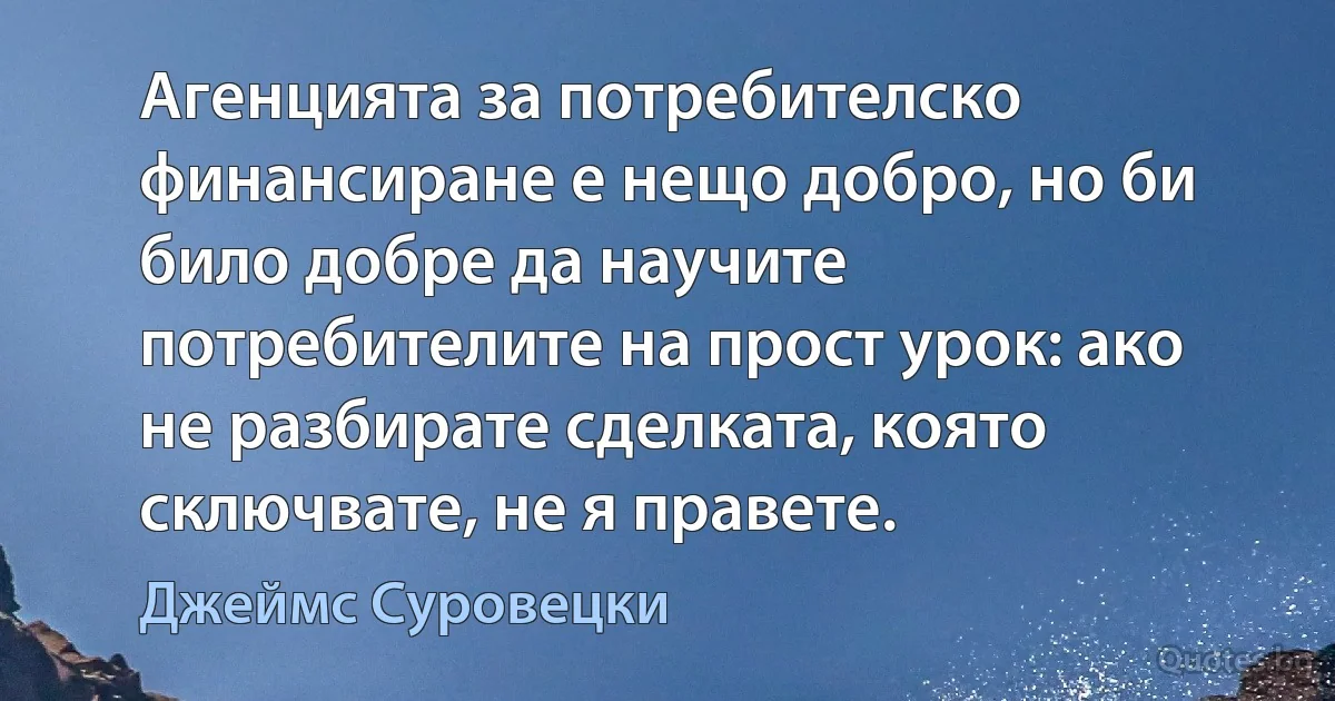 Агенцията за потребителско финансиране е нещо добро, но би било добре да научите потребителите на прост урок: ако не разбирате сделката, която сключвате, не я правете. (Джеймс Суровецки)