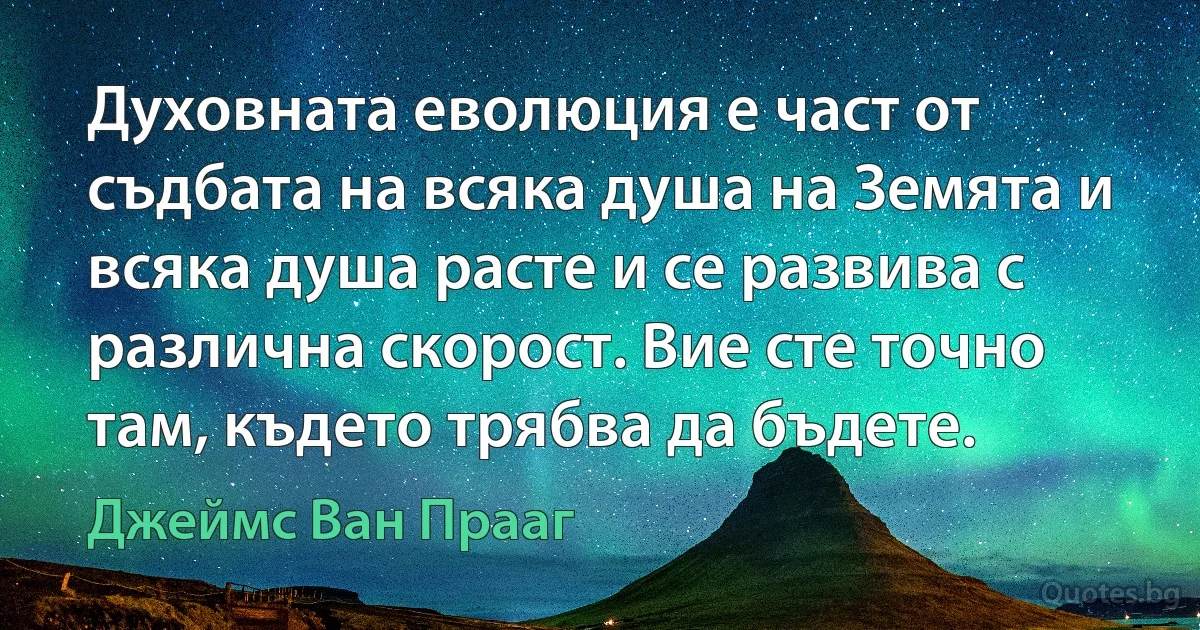 Духовната еволюция е част от съдбата на всяка душа на Земята и всяка душа расте и се развива с различна скорост. Вие сте точно там, където трябва да бъдете. (Джеймс Ван Прааг)