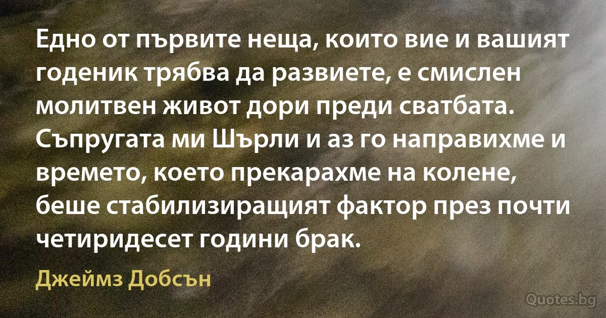 Едно от първите неща, които вие и вашият годеник трябва да развиете, е смислен молитвен живот дори преди сватбата. Съпругата ми Шърли и аз го направихме и времето, което прекарахме на колене, беше стабилизиращият фактор през почти четиридесет години брак. (Джеймз Добсън)