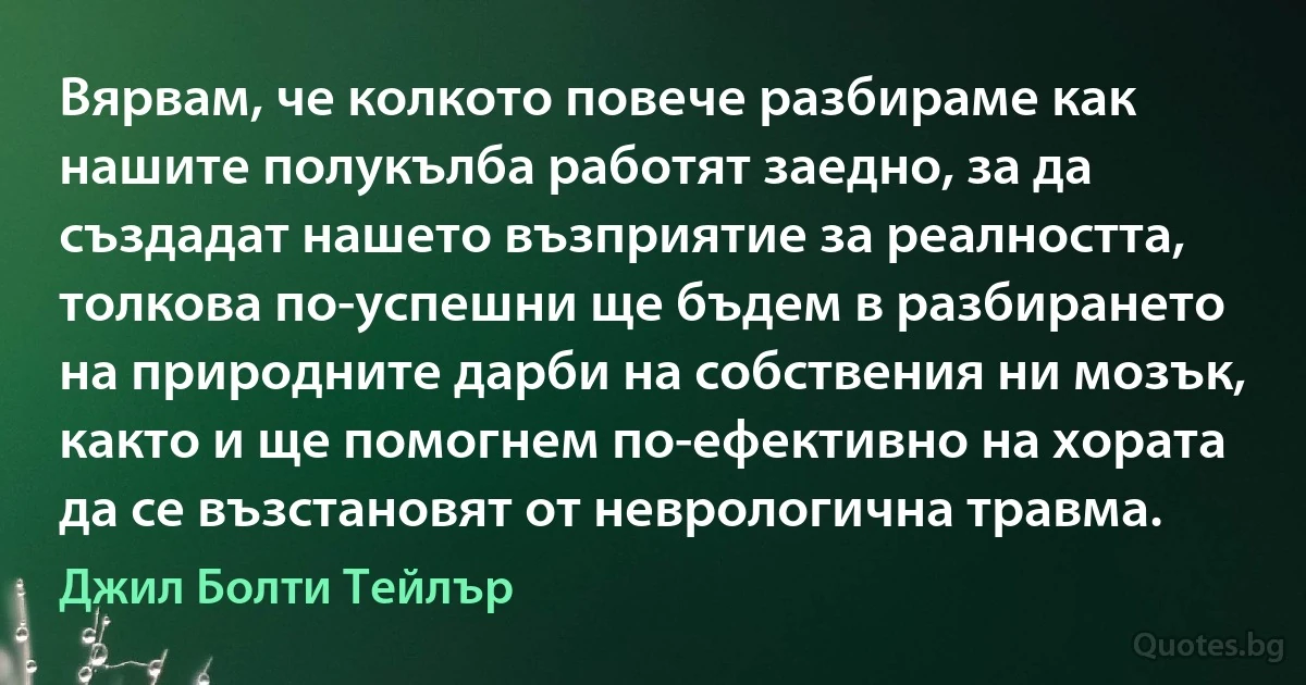 Вярвам, че колкото повече разбираме как нашите полукълба работят заедно, за да създадат нашето възприятие за реалността, толкова по-успешни ще бъдем в разбирането на природните дарби на собствения ни мозък, както и ще помогнем по-ефективно на хората да се възстановят от неврологична травма. (Джил Болти Тейлър)