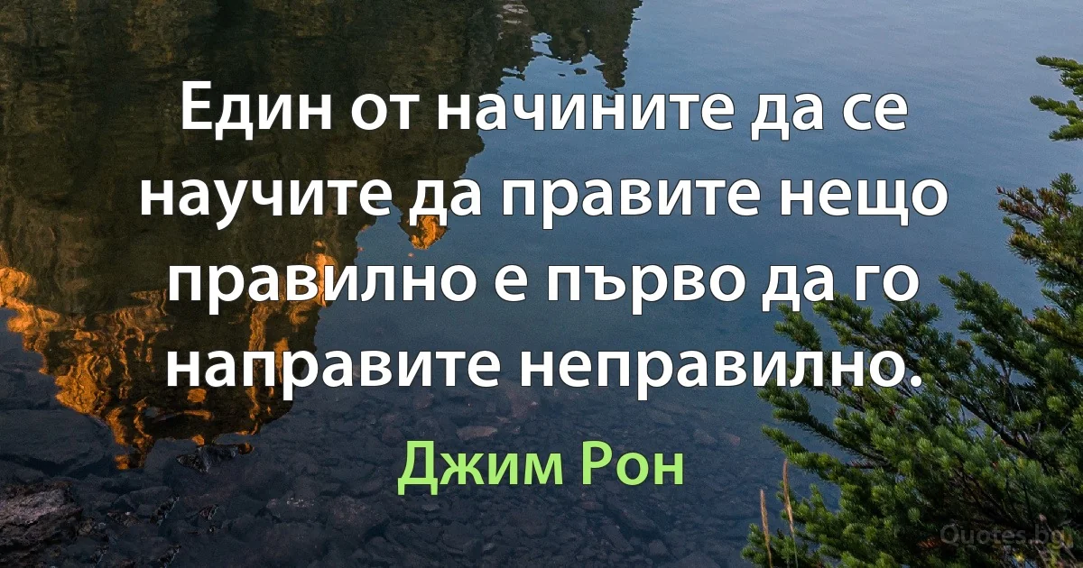 Един от начините да се научите да правите нещо правилно е първо да го направите неправилно. (Джим Рон)