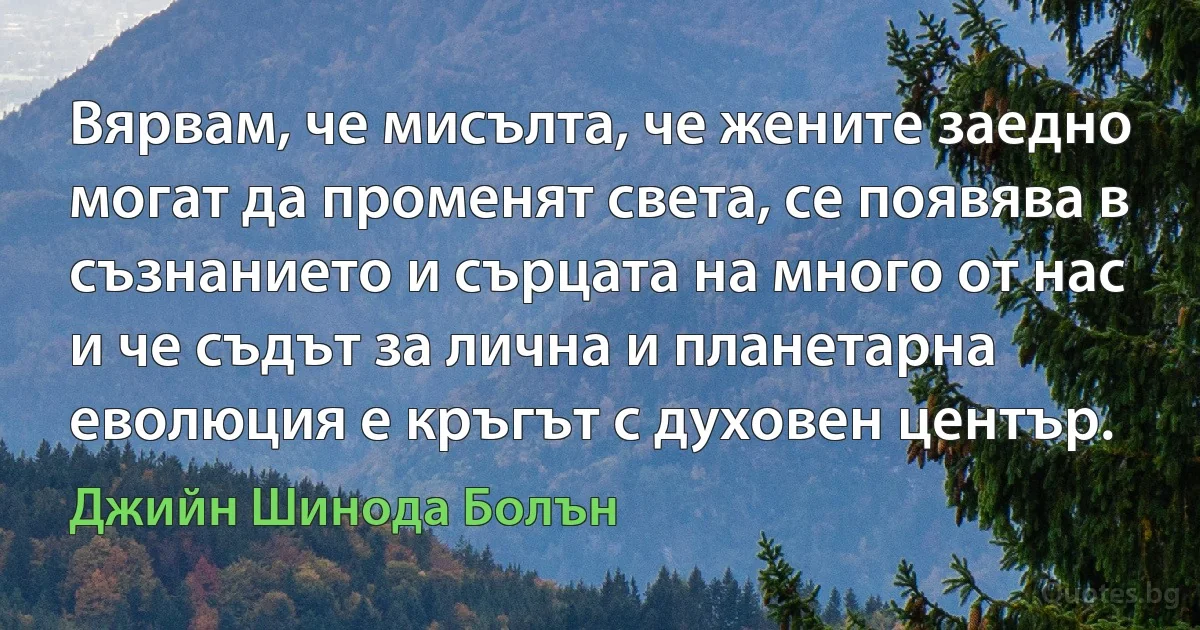 Вярвам, че мисълта, че жените заедно могат да променят света, се появява в съзнанието и сърцата на много от нас и че съдът за лична и планетарна еволюция е кръгът с духовен център. (Джийн Шинода Болън)