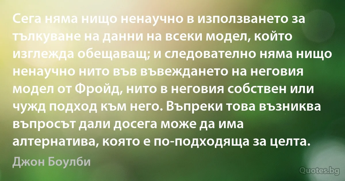 Сега няма нищо ненаучно в използването за тълкуване на данни на всеки модел, който изглежда обещаващ; и следователно няма нищо ненаучно нито във въвеждането на неговия модел от Фройд, нито в неговия собствен или чужд подход към него. Въпреки това възниква въпросът дали досега може да има алтернатива, която е по-подходяща за целта. (Джон Боулби)