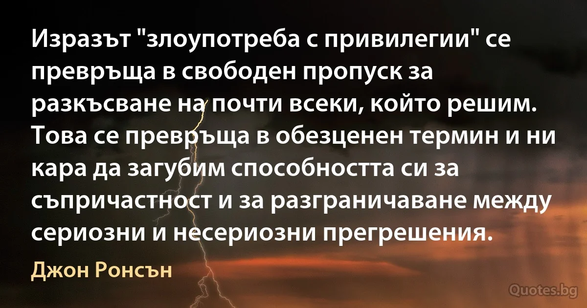 Изразът "злоупотреба с привилегии" се превръща в свободен пропуск за разкъсване на почти всеки, който решим. Това се превръща в обезценен термин и ни кара да загубим способността си за съпричастност и за разграничаване между сериозни и несериозни прегрешения. (Джон Ронсън)