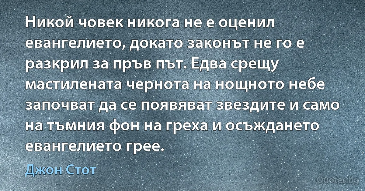 Никой човек никога не е оценил евангелието, докато законът не го е разкрил за пръв път. Едва срещу мастилената чернота на нощното небе започват да се появяват звездите и само на тъмния фон на греха и осъждането евангелието грее. (Джон Стот)